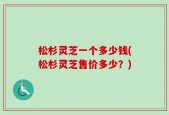 松杉灵芝一个多少钱(松杉灵芝售价多少？)