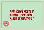 20岁还能吃灵芝孢子粉吗(能不能在20岁时服用灵芝孢子粉？)
