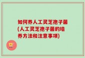 如何养人工灵芝孢子菌(人工灵芝孢子菌的培养方法和注意事项)