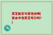 灵芝能否与茶泡水喝(茶水中泡灵芝可行吗？)