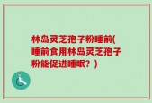 林岛灵芝孢子粉睡前(睡前食用林岛灵芝孢子粉能促进睡眠？)