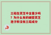 三萜在灵芝中含量少吗？为什么有的破壁灵芝孢子粉没有三萜成分