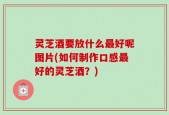 灵芝酒要放什么最好呢图片(如何制作口感最好的灵芝酒？)