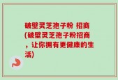 破壁灵芝孢子粉 招商(破壁灵芝孢子粉招商，让你拥有更健康的生活)