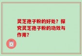 灵芝孢子粉的好处？探究灵芝孢子粉的功效与作用？