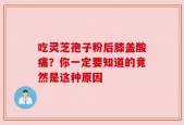吃灵芝孢子粉后膝盖酸痛？你一定要知道的竟然是这种原因