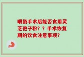 眼袋手术后能否食用灵芝孢子粉？？手术恢复期的饮食注意事项？