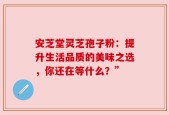 安芝堂灵芝孢子粉：提升生活品质的美味之选，你还在等什么？”