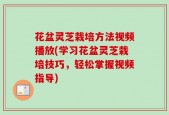 花盆灵芝栽培方法视频播放(学习花盆灵芝栽培技巧，轻松掌握视频指导)