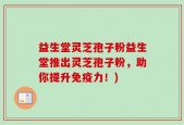 益生堂灵芝孢子粉益生堂推出灵芝孢子粉，助你提升免疫力！)