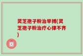 灵芝孢子粉治早搏(灵芝孢子粉治疗心律不齐)