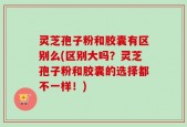 灵芝孢子粉和胶囊有区别么(区别大吗？灵芝孢子粉和胶囊的选择都不一样！)