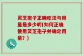 灵芝孢子正确吃法与用量是多少呢(如何正确使用灵芝孢子并确定用量？)