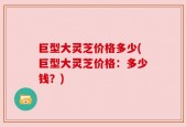 巨型大灵芝价格多少(巨型大灵芝价格：多少钱？)