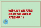 破壁机能不能把灵芝磨成粉(能否用破壁机将灵芝磨成粉？)