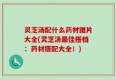 灵芝汤配什么药材图片大全(灵芝汤最佳搭档：药材搭配大全！)