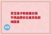 灵芝孢子粉胶囊价格 不同品牌价位差异及影响因素