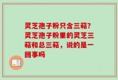 灵芝孢子粉只含三萜？灵芝孢子粉里的灵芝三萜和总三萜，说的是一回事吗