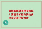 胃癌能喝灵芝孢子粉吗？胃癌手术后每天吃多少灵芝孢子粉合适
