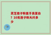 灵芝孢子粉属于高蛋白？10克孢子粉大约多少