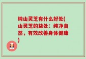 纯山灵芝有什么好处(山灵芝的益处：纯净自然，有效改善身体健康)