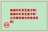 美国许氏灵芝孢子粉(美国许氏灵芝孢子粉：让您拥有强大的免疫系统)