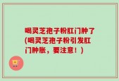 喝灵芝孢子粉肛门肿了(喝灵芝孢子粉引发肛门肿胀，要注意！)