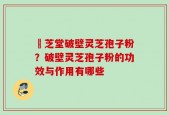 屾芝堂破壁灵芝孢子粉？破壁灵芝孢子粉的功效与作用有哪些