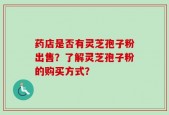 药店是否有灵芝孢子粉出售？了解灵芝孢子粉的购买方式？