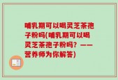 哺乳期可以喝灵芝茶孢子粉吗(哺乳期可以喝灵芝茶孢子粉吗？——营养师为你解答)
