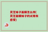 灵芝妹子面膜怎么样(灵芝面膜妹子的试用和感受)
