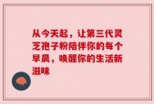 从今天起，让第三代灵芝孢子粉陪伴你的每个早晨，唤醒你的生活新滋味