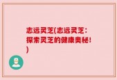 志远灵芝(志远灵芝：探索灵芝的健康奥秘！)