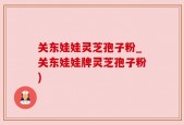 关东娃娃灵芝孢子粉_关东娃娃牌灵芝孢子粉)