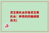 灵芝黄氏水作用灵芝黄氏水：神奇的药膳调理良方)