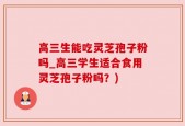 高三生能吃灵芝孢子粉吗_高三学生适合食用灵芝孢子粉吗？)