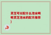灵芝可以配什么泡水喝呢灵芝泡水的配方推荐)