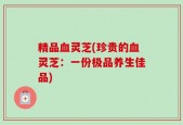 精品血灵芝(珍贵的血灵芝：一份极品养生佳品)