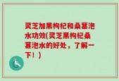 灵芝加黑枸杞和桑葚泡水功效(灵芝黑枸杞桑葚泡水的好处，了解一下！)