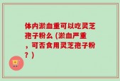 体内淤血重可以吃灵芝孢子粉么 (淤血严重，可否食用灵芝孢子粉？)