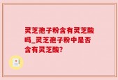 灵芝孢子粉含有灵芝酸吗_灵芝孢子粉中是否含有灵芝酸？