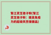 繁江灵芝孢子粉(繁江灵芝孢子粉：提高免疫力的超级天然保健品)