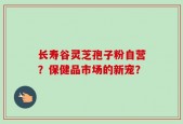 长寿谷灵芝孢子粉自营？保健品市场的新宠？