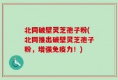北同破壁灵芝孢子粉(北同推出破壁灵芝孢子粉，增强免疫力！)
