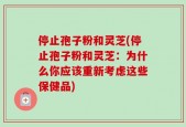 停止孢子粉和灵芝(停止孢子粉和灵芝：为什么你应该重新考虑这些保健品)