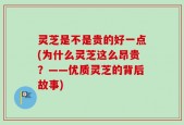 灵芝是不是贵的好一点(为什么灵芝这么昂贵？——优质灵芝的背后故事)
