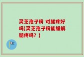 灵芝孢子粉 对腿疼好吗(灵芝孢子粉能缓解腿疼吗？)
