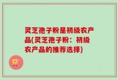 灵芝孢子粉是初级农产品(灵芝孢子粉：初级农产品的推荐选择)