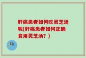 肝癌患者如何吃灵芝汤呢(肝癌患者如何正确食用灵芝汤？)