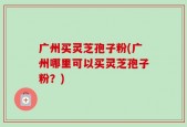 广州买灵芝孢子粉(广州哪里可以买灵芝孢子粉？)